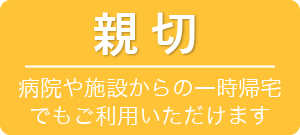 親切 病院や施設からの一時帰宅でもご利用いただけます